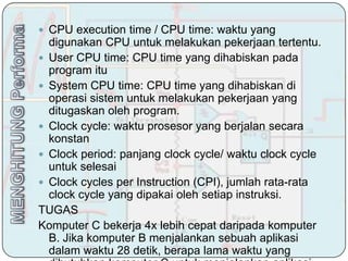  CPU execution time / CPU time: waktu yang
  digunakan CPU untuk melakukan pekerjaan tertentu.
 User CPU time: CPU time yang dihabiskan pada
  program itu
 System CPU time: CPU time yang dihabiskan di
  operasi sistem untuk melakukan pekerjaan yang
  ditugaskan oleh program.
 Clock cycle: waktu prosesor yang berjalan secara
  konstan
 Clock period: panjang clock cycle/ waktu clock cycle
  untuk selesai
 Clock cycles per Instruction (CPI), jumlah rata-rata
  clock cycle yang dipakai oleh setiap instruksi.
TUGAS
Komputer C bekerja 4x lebih cepat daripada komputer
  B. Jika komputer B menjalankan sebuah aplikasi
  dalam waktu 28 detik, berapa lama waktu yang
 