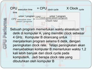 CPU execution time         = CPU clock cycle          X Clock cycle
  time
         untuk 1 program            untuk 1 program




Sebuah program memerlukan waktu ekseskusi 10
 detik di komputer A, yang memiliki clock sebesar
 4 GHz. Komputer B dirancang untuk
 menjalankan program selama 6 detik, dengan
 peningkatan clock rate. Tetapi peningkatan akan
 menyebabkan komputer B memerlukan waktu 1,2
 kali lebih banyak dari clock cycle pada
 komputerA. Jadi berapa clock rate yang
 dibutuhkan oleh komputer B
 