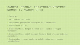 SANKSI SESUAI PERATURAN MENTERI
NOMOR 17 TAHUN 2010
1.Teguran
2.Peringatan tertulis
3.Penundaan pemberian sebagian hak mahasiswa
4.Pembatalan nilai
5.Pemberhentian dengan hormat dari status sebagai
mahasiswa
6.Pemberhentian tidak dengan hormat dari status sebagai
mahasiswa
7.Pembatalan ijazah apabila telah lulus dari proses
pendidikan.
 