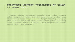 PERATURAN MENTERI PENDIDIKAN RI NOMOR
17 TAHUN 2010
“Plagiat adalah perbuatan sengaja atau tidak sengaja
dalam memperoleh atau mencoba memperoleh kredit atau
nilai untuk suatu karya ilmiah, dengan mengutip sebagian
atau seluruh karya dan atau karya ilmiah pihak lain yang
diakui sebagai karya ilmiahnya, tanpa menyertakan sumber
secara tepat dan memadai”.
 