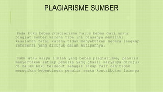 PLAGIARISME SUMBER
Pada buku bebas plagiarisme harus bebas dari unsur
plagiat sumber karena tipe ini biasanya memiliki
kesalahan fatal karena tidak menyebutkan secara lengkap
referensi yang dirujuk dalam kutipannya.
Buku atau karya ilmiah yang bebas plagiarisme, penulis
menyertakan setiap penulis yang jhasil karyanya dirujuk
di dalam buku tersebut sebagai sikap fair dan tidak
merugikan kepentingan penulis serta kontributor lainnya
 