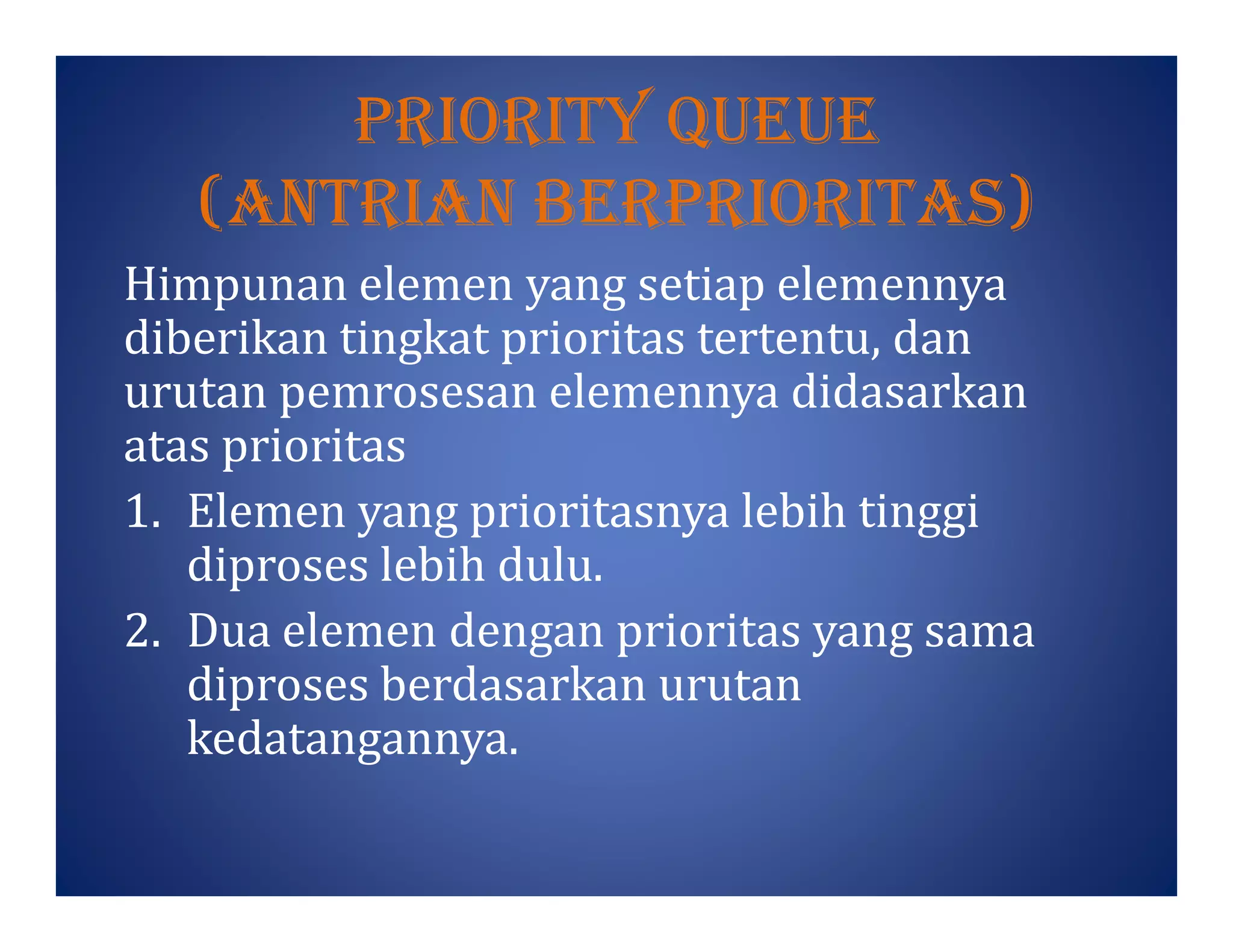 prIorItY Queue
(antrIan BerprIorItas)
Himpunan elemen yang setiap elemennya
diberikan tingkat prioritas tertentu, dan
urutan pemrosesan elemennya didasarkan
atas prioritas
1. Elemen yang prioritasnya lebih tinggi
diproses lebih dulu.
2. Dua elemen dengan prioritas yang sama
diproses berdasarkan urutan
kedatangannya.
 