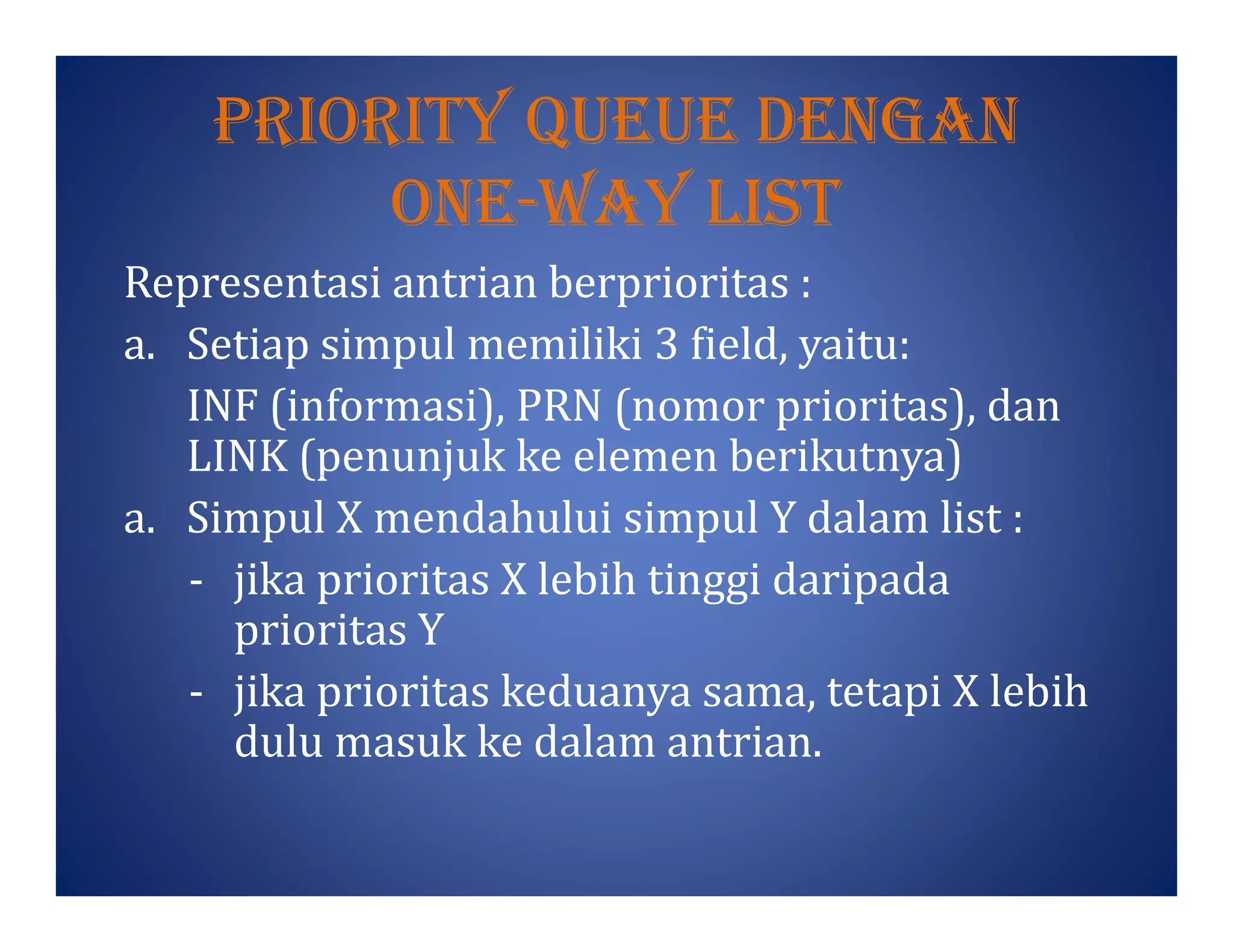 prIorItY Queue Dengan
one-waY lIst
Representasi antrian berprioritas :
a. Setiap simpul memiliki 3 field, yaitu:
INF (informasi), PRN (nomor prioritas), dan
LINK (penunjuk ke elemen berikutnya)LINK (penunjuk ke elemen berikutnya)
a. Simpul X mendahului simpul Y dalam list :
- jika prioritas X lebih tinggi daripada
prioritas Y
- jika prioritas keduanya sama, tetapi X lebih
dulu masuk ke dalam antrian.
 