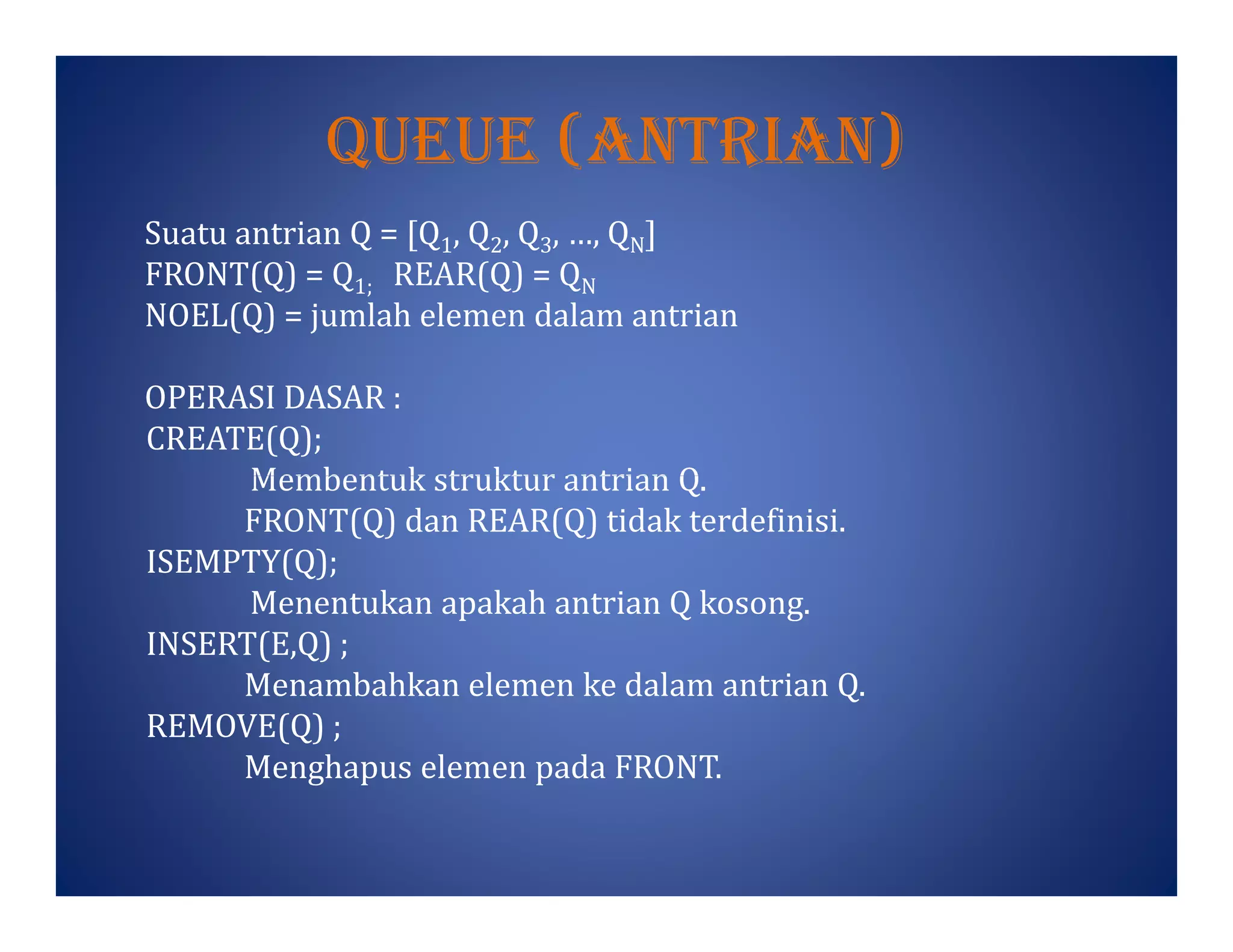 Queue (antrIan)
Suatu antrian Q = [Q1, Q2, Q3, …, QN]
FRONT(Q) = Q1; REAR(Q) = QN
NOEL(Q) = jumlah elemen dalam antrian
OPERASI DASAR :
CREATE(Q);
Membentuk struktur antrian Q.Membentuk struktur antrian Q.
FRONT(Q) dan REAR(Q) tidak terdefinisi.
ISEMPTY(Q);
Menentukan apakah antrian Q kosong.
INSERT(E,Q) ;
Menambahkan elemen ke dalam antrian Q.
REMOVE(Q) ;
Menghapus elemen pada FRONT.
 