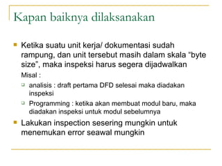 Kapan baiknya dilaksanakan Ketika suatu unit kerja/ dokumentasi sudah rampung, dan unit tersebut masih dalam skala “byte size”, maka inspeksi harus segera dijadwalkan Misal : analisis : draft pertama DFD selesai maka diadakan inspeksi Programming : ketika akan membuat modul baru, maka diadakan inspeksi untuk modul sebelumnya Lakukan inspection sesering mungkin untuk menemukan error seawal mungkin 
