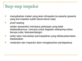 Step-step inspeksi menyebarkan materi yang akan diinspeksi ke peserta (peserta yang ikut inspeksi sudah benar-benar siap) proof reading reader (presenter) membaca pekerjaan yang telah diselesaikannya / rencana untuk kegiatan selanjutnya (bisa berupa code, testcase/design)  writer akan menuliskan permasalahan yang didiskusikan/akan diselesaikan moderator dan inspector akan mengeluarkan pendapatnya 