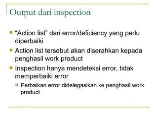 Output dari inspection “ Action list” dari error/deficiency yang perlu diperbaiki  Action list tersebut akan diserahkan kepada penghasil work product Inspection hanya mendeteksi error, tidak memperbaiki error  Perbaikan error didelegasikan ke penghasil work product 