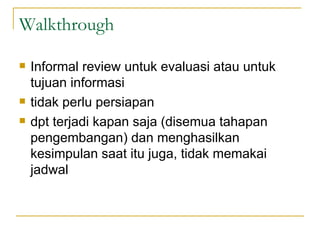 Walkthrough  Informal review untuk evaluasi atau untuk tujuan informasi tidak perlu persiapan dpt terjadi kapan saja (disemua tahapan pengembangan) dan menghasilkan kesimpulan saat itu juga, tidak memakai jadwal 