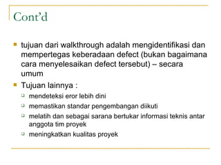 Cont’d tujuan dari walkthrough adalah mengidentifikasi dan mempertegas keberadaan defect (bukan bagaimana cara menyelesaikan defect tersebut) – secara umum Tujuan lainnya : mendeteksi eror lebih dini memastikan standar pengembangan diikuti melatih dan sebagai sarana bertukar informasi teknis antar anggota tim proyek meningkatkan kualitas proyek 