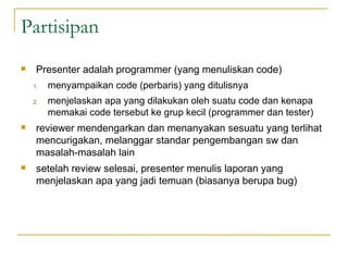 Partisipan  Presenter adalah programmer (yang menuliskan code)  menyampaikan code (perbaris) yang ditulisnya  menjelaskan apa yang dilakukan oleh suatu code dan kenapa memakai code tersebut ke grup kecil (programmer dan tester) reviewer mendengarkan dan menanyakan sesuatu yang terlihat mencurigakan, melanggar standar pengembangan sw dan masalah-masalah lain setelah review selesai, presenter menulis laporan yang menjelaskan apa yang jadi temuan (biasanya berupa bug) 