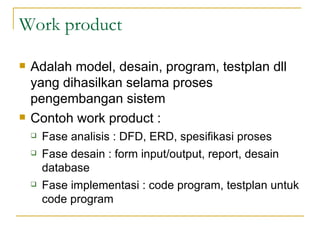 Work product Adalah model, desain, program, testplan dll yang dihasilkan selama proses pengembangan sistem  Contoh work product : Fase analisis : DFD, ERD, spesifikasi proses Fase desain : form input/output, report, desain database Fase implementasi : code program, testplan untuk code program 