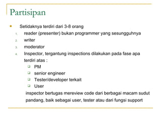 Partisipan  Setidaknya terdiri dari 3-8 orang reader (presenter) bukan programmer yang sesungguhnya writer moderator  Inspector, tergantung inspections dilakukan pada fase apa  terdiri atas : PM senior engineer Tester/developer terkait User  inspector bertugas mereview code dari berbagai macam sudut pandang, baik sebagai user, tester atau dari fungsi support 