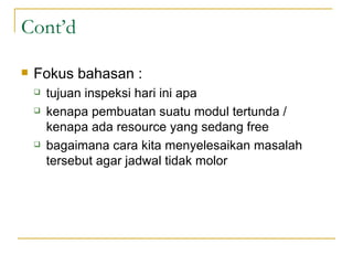 Cont’d Fokus bahasan :  tujuan inspeksi hari ini apa kenapa pembuatan suatu modul tertunda / kenapa ada resource yang sedang free bagaimana cara kita menyelesaikan masalah tersebut agar jadwal tidak molor 