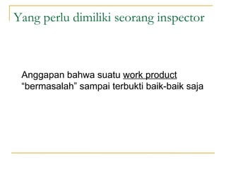 Yang perlu dimiliki seorang inspector Anggapan bahwa suatu  work product  “bermasalah” sampai terbukti baik-baik saja 