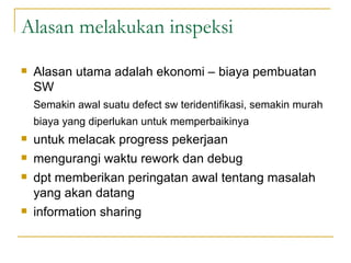 Alasan melakukan inspeksi Alasan utama adalah ekonomi – biaya pembuatan SW Semakin awal suatu defect sw teridentifikasi, semakin murah biaya yang diperlukan untuk memperbaikinya untuk melacak progress pekerjaan mengurangi waktu rework dan debug dpt memberikan peringatan awal tentang masalah yang akan datang information sharing 