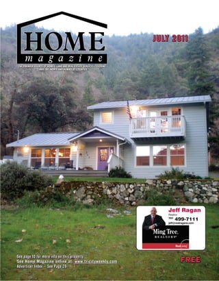 JULY 2011


THE PREMIER SOURCE OF HOMES, LAND AND REAL ESTATE SERVICES COVERING
              CURRY, DEL NORTE AND HUMBOLDT COUNTIES




                                                                         Jeff Ragan
                                                                         Realtor
                                                                         707
                                                                               499-7111
                                                                         jeff@realragans.com




See page 10 for more info on this property
See Home Magazine online at: www.tricityweekly.com                                 FREE
Advertiser Index – See Page 29
 
