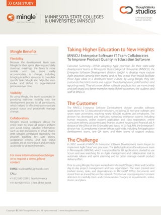 CASE STUDY


          mingle
                                       R


                                           MINNESOTA STATE COLLEGES                                                                Embrace Change.
            Agile Project Management       & UNIVERSITIES MNSCU                                                                    Deliver Certainty.




    Mingle Bene ts                                                Taking Higher Education to New Heights
                                                                  MNSCU Enterprise Software IT Team Collaborates
    Flexibility                                                   To Improve Product Quality in Education Software
    Because the development team uses
    Mingle for their sprint planning and daily                    Executive Summary—While adopting Agile processes for their state-wide
    stand-up meetings, the team is more                           development teams at Minnesota State Colleges & Universities (MNSCU), the
    nimble     and      can     more     easily                   Enterprise Software Development division sought to develop more mature
    accommodate to change, including
    bringing in ad hoc resources to complete
                                                                  Agile processes among their teams, and to nd a tool that would facilitate
    speci c tasks. Mingle also helps the team                     those Agile ideas in a distributed team culture. By using Mingle, they can
    evolve and de ne its organizational                           customize the tool to mirror and support their development, collaboration and
    processes over time.                                          reporting needs. They also now deliver software products that are more timely
                                                                  and well tested and better meet the needs of their customers, the students and
    Visibility                                                    sta at MNSCU.
    By using Mingle, the team succeeded in
    providing real-time visibility into the
    development process to all participants,
    which helped to e ectively communicate                        The Customer
    project status and proactively manage                         The MNSCU Enterprise Software Development division provides software
    change.                                                       applications for 32 educational institutions, including 25 two-year colleges and
                                                                  seven state universities, reaching nearly 400,000 students and employees. The
                                                                  division has developed and maintains numerous enterprise systems including
    Collaboration                                                 human resources, online student application and class registration, online
    Mingle’s shared workspace allows the                          curriculum delivery, accounting and nance, student housing and nancial aid. A
    entire team to share all project artifacts                    division of the O ce of the Chancellor and based in St. Paul, MN, the Enterprise IT
    and avoid losing valuable information,                        division has 152 employees in seven o ces state-wide, including ve application
    such as lost discussions in email chains.                     development teams, one QA team, and three teams of support analysts.
    With Mingle’s centralized repository, the
    project’s backlog, key user stories,
    acceptance criteria, and task status
    updates are all in one place and are easily
                                                                  The Challenge
                                                                  In 2007, several of MNSCU’s Enterprise Software Development teams began to
    accessible by all team members.
                                                                  implement Agile “ideas” and processes. The Web Applications Development team
                                                                  in Minneapolis (WADM), which is responsible for HR applications, started to use
                                                                  Scrum and was searching for an Agile management and collaboration tool to
    For more information about Mingle                             automate release and sprint planning and to better manage overall product
    or to request a demo, please                                  delivery e ort.
    contact:
                                                                  Prior to using Mingle, the team worked with Microsoft® Project, Word and Excel for
    EMAIL: studios@thoughtworks.com                               day-to-day project management and task organization. The team created and
                                                                  tracked stories, tasks, and dependencies in Microsoft® O ce documents and
    CALL:                                                         stored them as shared les on the network. This manual process required constant
   +1-312-543-2599 | North America                                attention to carefully track and communicate changes to requirements, status,
                                                                  stories, and plans.
   +91-80-4064-9703 | Rest of the world




Copyright c 2009 ThoughtWorks, Inc. All rights reserved.   www.thoughtworks-studios.com
 