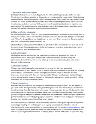 1. Be yourself and dress to impress.
Be the confident version of yourself. Be genuine. The more authentic you are, the better you make
friends at an event. Dress according to the occasion or event as specified in your invite. If its an industry
associated event, dress professionally, if it's a friendly gathering, dress casually but make yourself stand
out from the crowd. Another interesting tip for those who are attending networking events is to carry
more business cards than what you think you may need. It is also imperative to set an objective or an
expectation of the requisite outcome for attending the event. Setting expectations prior to the event
will help you pre-plan them better. Wear what instills confidence.
2. Make an effective introduction
An effective introduction is a start to a good conversation and a part of personal brand building. Start by
making eye-contact, smile, a firm handshake and state your name. For instance, start your conversation
with “Hello, I’m George Libanio and it’s a pleasure to meet you.” Before you get into the conversation,
give them a minute to introduce themselves too.
After an effective introduction, the real task is to get started with a conversation. You could talk about
the event venue, the setup, past events similar to this you may have come across, about your roles in
the organization, news, and development.
3. Listen, then speak
Most people become self-absorbed that they forget to listen to the second person. Don't cut
conversations and be preoccupied with yourself. Give them undivided attention during the
conversation. If you think you may need to follow up on the conversation later, take notes on the
business card immediately.
4. Sit next to weak ties
They are also called bridges who are acquaintances of social ties that have appropriate
recommendations for you. They are crucial to bringing new opportunities too. If not weak ties, find lone
wolves like you. Solo attendees who are looking to connect with people at the event. Have an
impromptu conversation with them and make plans after. They are usually an easy start point to get
started with networking at events. If you are in the queue for registration, a conversation with a fellow
attendee is also an easy conversation starter.
5. Ask great questions
Prepare a few good questions pertaining to the event and industry-specific topics that are relevant in
your back pocket. Asking more about their job and background will make it look like you are interested
in understanding them. Don't constraint your answers in one word, state it in just 2 to 3 sentences. You
don't have to dig into the details right away. Always have a set of great questions ready for the people
you are talking to as it helps start a better conversation. Always keep eye contact with your conversation
partner and be aware of your body language too. Questions asked showcases that you are interested in
knowing more about the topic, this will help build a rapport.
You don't necessarily have to seek out for people who are loners, although it is a great starting point at
events to get mingling. You could be a part of an ongoing conversation too. Wait for a natural
interruption in the conversation and start by introducing yourself. For business networking events, take
notes to follow up with the people you met at the event and would like to continue networking with. A
note to say you enjoyed the conversation or meeting them, if relevant for business or if you think they
 