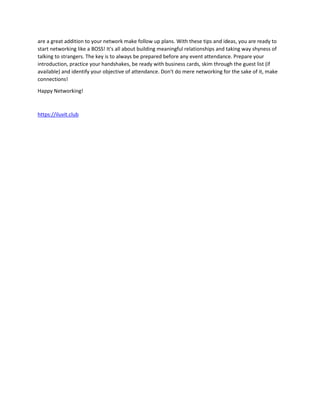 are a great addition to your network make follow up plans. With these tips and ideas, you are ready to
start networking like a BOSS! It's all about building meaningful relationships and taking way shyness of
talking to strangers. The key is to always be prepared before any event attendance. Prepare your
introduction, practice your handshakes, be ready with business cards, skim through the guest list (if
available) and identify your objective of attendance. Don't do mere networking for the sake of it, make
connections!
Happy Networking!
https://iluvit.club
 