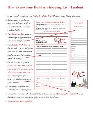 How to use your Holiday Shopping List Handout: 
1. Make enough copies for your “Mingle All The Way” Holiday Open House attendees. 
2. As they enter, give them a 
copy and tell them to fill it 
out as they look over your 
product displays. 
3. The ‘Shopping List’ column 
on the right is gift ideas for 
her family and friends. 
4. The Holiday Wish List on 
the left side is to record prod-ucts 
My Shopping List 
Mom: 
Dad: 
Sister: 
Brother: 
Daughter: 
Son: 
Teacher: 
Baby-sitter: 
Postman: 
Paper Boy: 
Boss: 
Co-Worker: 
Hostess Gift: 
Other: 
Start your Holiday Shopping Today: 
Holiday Wish List: Things you might like for yourself but 
probably wouldn’t spend the money. 
Shopping List: Things you see that would be perfect for 
someone on your list. 
Return to Hostess to WIN!! 
HOLIDAY 
WISH LIST 
CUSTOMER NAME: 
I would love these items for Christmas / Hanukkah / Kwanzaa! 
With whom would you like to share this list: 
Name 
Address 
Email 
Facebook 
they see and would love 
for themselves, but might not 
spend the money. 
5. On the bottom, they would 
fill out the name and contact 
information for someone with 
whom they would share this 
list – maybe for a gift ex-change 
with the family or at 
work. 
6. Cut off and keep the Wish 
List side; award door prizes. 
7. Contact the person with whom the list can be shared via Mail, Email or Facebook to let 
them know that you have some gift ideas for their loved one. 
8. Follow Up to make the sale!! 
 