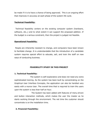 be made if it is to have a chance of being approved. This is an ongoing effort
that improves in accuracy at each phase of the system life cycle.
Technical Feasibility:
Technical feasibility centers on the existing computer system (hardware,
software, etc.,) and to what extent it can support the proposed addition. If
the budget is a serious constraint, then the project is judged not feasible.
Operational Feasibility:
People are inherently resistant to change, and computers have been known
to facilitate change. It is understandable that the introduction of a candidate
system requires special effort to educate, sell, and train the staff on new
ways of conducting business.
FEASIBILITY STUDY IN THIS PROJECT
1. Technical feasibility:
The system is self-explanatory and does not need any extra
sophisticated training. As the system has been built by concentrating on the
Graphical User Interface Concepts, the application can also be handled very
easily with a novice User. The overall time that is required to train the users
upon the system is less than half an hour.
The System has been added with features of menu-driven
and button interaction methods, which makes the user the master as he
starts working through the environment. The net time the customer should
concentrate is on the installation time.
2. Financial Feasibility:
 