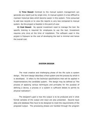 i) Time Based: Contrast to the manual system management can
generate any report just by single click. In manual system it is too difficult to
maintain historical data which become easier in this system. Time consumed
to add new records or to view the reports is very less compared to manual
system. So this project is feasible in this point of view
ii) Cost Based: No special investment need to manage the tool. No
specific training is required for employees to use the tool. Investment
requires only once at the time of installation. The software used in this
project is freeware so the cost of developing the tool is minimal and hence
the overall cost.
SYSTEM DESIGN
The most creative and challenging phase of the life cycle is system
design. The term design describes a final system and the process by which it
is developed. It refers to the technical specifications that will be applied in
implementations the candidate system. The design may be defined as “the
process of applying various techniques and principles for the purpose of
defining a device, a process or a system in sufficient details to permit its
physical realization”.
The designer’s goal is how the output is to be produced and in what
format samples of the output and input are also presented. Second input
data and database files have to be designed to meet the requirements of the
proposed output. The processing phases are handled through the program
 