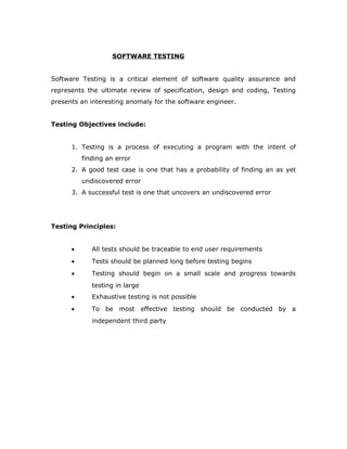 SOFTWARE TESTING
Software Testing is a critical element of software quality assurance and
represents the ultimate review of specification, design and coding, Testing
presents an interesting anomaly for the software engineer.
Testing Objectives include:
1. Testing is a process of executing a program with the intent of
finding an error
2. A good test case is one that has a probability of finding an as yet
undiscovered error
3. A successful test is one that uncovers an undiscovered error
Testing Principles:
• All tests should be traceable to end user requirements
• Tests should be planned long before testing begins
• Testing should begin on a small scale and progress towards
testing in large
• Exhaustive testing is not possible
• To be most effective testing should be conducted by a
independent third party
 