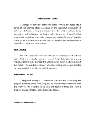 TESTING STRATEGIES
A Strategy for software testing integrates software test cases into a
series of well planned steps that result in the successful construction of
software. Software testing is a broader topic for what is referred to as
Verification and Validation. Verification refers to the set of activities that
ensure that the software correctly implements a specific function. Validation
refers he set of activities that ensure that the software that has been built is
traceable to customer’s requirements
Unit Testing:
Unit testing focuses verification effort on the smallest unit of software
design that is the module. Using procedural design description as a guide,
important control paths are tested to uncover errors within the boundaries of
the module. The unit test is normally white box testing oriented and the step
can be conducted in parallel for multiple modules.
Integration Testing:
Integration testing is a systematic technique for constructing the
program structure, while conducting test to uncover errors associated with
the interface. The objective is to take unit tested methods and build a
program structure that has been dictated by design.
Top-down Integration:
 