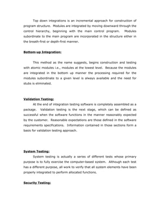 Top down integrations is an incremental approach for construction of
program structure. Modules are integrated by moving downward through the
control hierarchy, beginning with the main control program. Modules
subordinate to the main program are incorporated in the structure either in
the breath-first or depth-first manner.
Bottom-up Integration:
This method as the name suggests, begins construction and testing
with atomic modules i.e., modules at the lowest level. Because the modules
are integrated in the bottom up manner the processing required for the
modules subordinate to a given level is always available and the need for
stubs is eliminated.
Validation Testing:
At the end of integration testing software is completely assembled as a
package. Validation testing is the next stage, which can be defined as
successful when the software functions in the manner reasonably expected
by the customer. Reasonable expectations are those defined in the software
requirements specifications. Information contained in those sections form a
basis for validation testing approach.
System Testing:
System testing is actually a series of different tests whose primary
purpose is to fully exercise the computer-based system. Although each test
has a different purpose, all work to verify that all system elements have been
properly integrated to perform allocated functions.
Security Testing:
 