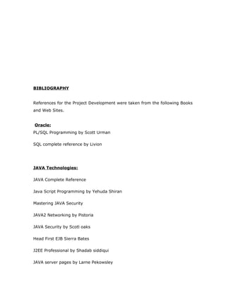 BIBLIOGRAPHY
References for the Project Development were taken from the following Books
and Web Sites.
Oracle:
PL/SQL Programming by Scott Urman
SQL complete reference by Livion
JAVA Technologies:
JAVA Complete Reference
Java Script Programming by Yehuda Shiran
Mastering JAVA Security
JAVA2 Networking by Pistoria
JAVA Security by Scotl oaks
Head First EJB Sierra Bates
J2EE Professional by Shadab siddiqui
JAVA server pages by Larne Pekowsley
 