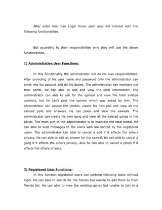 After enter into their Login forms each user will interact with the
following functionalities.
But according to their responsibilities only they will use the above
functionalities.
1) Administrative User Functions:
In this functionality the administrator will do his own responsibilities.
After providing of his user name and password only the administrator can
enter into his account and do his duties. The administrator can maintain the
total portal. He can able to add and view the local information. The
administrator can able to ask for the opinion and view the total existed
opinions, but he can’t post the opinion which was asked by him. The
administrator can upload the photos, create his own poll and view all the
existed polls and answers. He can place and view the sawaals. The
administrator can create his own gang and view all the existed gangs in the
portal. The main aim of the administrator is to maintain the total portal. He
can able to sent messages to the users who are invited by the registered
users. The administrator can able to cancel a poll if it effects the others
privacy. He can able to edit an answer for the sawaal. He can able to cancel a
gang if it effects the others privacy. Also he can able to cancel a photo if it
effects the others privacy.
2) Registered User Functions:
In this function registered users can perform following tasks without
login. He can able to search for the friends but unable to add them to their
friends list. He can able to view the existing gangs but unable to join in a
 