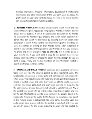 Contact information, Personal information, Educational & Professional
information, and other information. If the user don’t want to display his
profile to all the users and wants to display for some of his friends then he
can change his settings in mysettings option.
2. BUDDIES MODULE: This module allows users to search friends and view
their profiles and place request to add people as friends and allows to send
scraps to your buddies. If any of the users wants to search for the friends,
he can search the friends by just choosing the search option located in the
portal. They can search for the friends by choosing their own option. After
completion of search if they want to view their friend’s profiles then they can
view the profiles by clicking on their friend’s name. After completion of
search if you want to add that person to your friends list then you can open
his profile and choose the option ‘add as a friend’, then it will be placed in
your friend’s list. If you want send a scrap to that person then you can
directly open his profile and choose the option ‘Leave a scrap’. So you can
send a scrap. Finally this module maintains all the information related to
search the friends and their profiles.
3. SAWAALS AND POLLS MODULE: Users can place questions on various
topics and can view the answers posted by other registered users. This
functionality allows users to create polls and participate in polls created by
other users. This module deals with major and crucial part that includes the
details of existed sawals and polls. Every user can able to create a new poll
and view the existed polls. Each and every user can vote for the polls. But
the user who has created the poll is not allowed to vote for his poll. Any of
the existed user can directly go to the portal, select the poll option and vote
for the poll. This facility is used to know opinion of the people. Sawal is the
most useful feature for the public. In this feature we can place a new sawal.
In this feature sawals is categorized into some parts, depending upon that
parts we can place a sawal and view the existed sawals. Each and every user
can directly answer for the sawals excluding the user who has created the
 