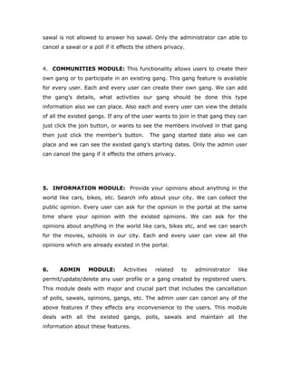 sawal is not allowed to answer his sawal. Only the administrator can able to
cancel a sawal or a poll if it effects the others privacy.
4. COMMUNITIES MODULE: This functionality allows users to create their
own gang or to participate in an existing gang. This gang feature is available
for every user. Each and every user can create their own gang. We can add
the gang’s details, what activities our gang should be done this type
information also we can place. Also each and every user can view the details
of all the existed gangs. If any of the user wants to join in that gang they can
just click the join button, or wants to see the members involved in that gang
then just click the member’s button. The gang started date also we can
place and we can see the existed gang’s starting dates. Only the admin user
can cancel the gang if it effects the others privacy.
5. INFORMATION MODULE: Provide your opinions about anything in the
world like cars, bikes, etc. Search info about your city. We can collect the
public opinion. Every user can ask for the opinion in the portal at the same
time share your opinion with the existed opinions. We can ask for the
opinions about anything in the world like cars, bikes etc, and we can search
for the movies, schools in our city. Each and every user can view all the
opinions which are already existed in the portal.
6. ADMIN MODULE: Activities related to administrator like
permit/update/delete any user profile or a gang created by registered users.
This module deals with major and crucial part that includes the cancellation
of polls, sawals, opinions, gangs, etc. The admin user can cancel any of the
above features if they effects any inconvenience to the users. This module
deals with all the existed gangs, polls, sawals and maintain all the
information about these features.
 