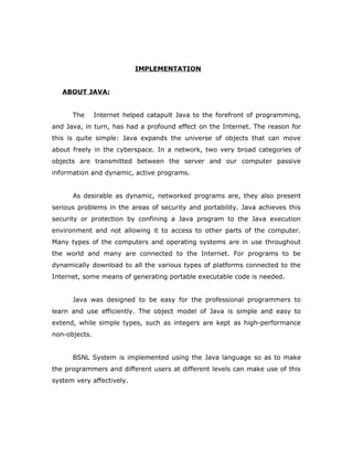 IMPLEMENTATION
ABOUT JAVA:
The Internet helped catapult Java to the forefront of programming,
and Java, in turn, has had a profound effect on the Internet. The reason for
this is quite simple: Java expands the universe of objects that can move
about freely in the cyberspace. In a network, two very broad categories of
objects are transmitted between the server and our computer passive
information and dynamic, active programs.
As desirable as dynamic, networked programs are, they also present
serious problems in the areas of security and portability. Java achieves this
security or protection by confining a Java program to the Java execution
environment and not allowing it to access to other parts of the computer.
Many types of the computers and operating systems are in use throughout
the world and many are connected to the Internet. For programs to be
dynamically download to all the various types of platforms connected to the
Internet, some means of generating portable executable code is needed.
Java was designed to be easy for the professional programmers to
learn and use efficiently. The object model of Java is simple and easy to
extend, while simple types, such as integers are kept as high-performance
non-objects.
BSNL System is implemented using the Java language so as to make
the programmers and different users at different levels can make use of this
system very affectively.
 