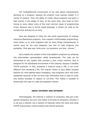 The multiplatformed environment of the web places extraordinarily
demands on a program, because the program must execute reliably in a
variety of systems. Thus, the ability to create robust programs was given a
high priority in the design of Java. At the same time, Java frees us from
having to worry about many of the most common cause of programming
errors. Because Java is strictly typed language, it checks our code at the
compile time and also at run-time.
Java was designed to meet the real world requirements of creating
interactive,Networked programs. Java supports multithreaded programming,
which allows us to write programs that do many things simultaneously. A
central issue for the Java designers was that of code longevity and
portability. Their goal was “write once; run anywhere, any time , forever “.
Java enables the creation of the cross-platform programs by compiling
into intermediate representation called Javabytecode. This code can be
interpreted on any system that provides a java virtual machine. Java is
designed for the distributed environment of the Internet, because it handles
TCP/IP protocols. In fact, accessing a resource using a URL is not much
different from accessing a file. The original version of Java (OAK) included
features for intra-address-space messaging. Java programs carry with them
substantial amounts of the run-time type information that is used to verify
and resolve accesses to objects at run-time. This makes it possible to
dynamically link code in a safe and expedient manner.
ABOUT INTERNET AND INTRANET
Technologically, the Internet is network of computers. Not just a few
special Computers, but over nine million of all kinds of computers. Similarly it
is not just a network, but a network of networks hence the name and using
TCP/IP (transmission control protocol and internet protocol).
 