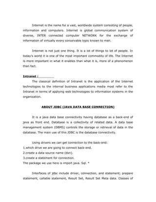 Internet is the name for a vast, worldwide system consisting of people,
information and computers. Internet is global communication system of
diverse, INTER connected computer NETWORK for the exchange of
information of virtually every conceivable topic known to man.
Internet is not just one thing. It is a lot of things to lot of people. In
today’s world it is one of the most important commodity of life. The Internet
is more important in what it enables than what it is, more of a phenomenon
than fact.
Intranet :
The classical definition of Intranet is the application of the Internet
technologies to the internal business applications media most refer to the
Intranet in terms of applying web technologies to information systems in the
organization.
ABOUT JDBC (JAVA DATA BASE CONNECTION)
It is a java data base connectivity having database as a back-end of
java as front end. Database is a collectivity of related data. A data base
management system (DBMS) controls the storage or retrieval of data in the
database. The main use of this JDBC is the database connectivity.
Using drivers we can get connection to the back-end:
1.which drive we are going to connect back-end.
2.create a data source name (dsn).
3.create a statement for connection.
The package we use here is import java. Sql. *
Interfaces of jdbc include driver, connection, and statement; prepare
statement, callable statement, Result Set, Result Set Meta data. Classes of
 