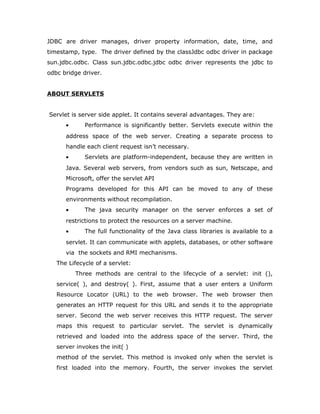 JDBC are driver manages, driver property information, date, time, and
timestamp, type. The driver defined by the classJdbc odbc driver in package
sun.jdbc.odbc. Class sun.jdbc.odbc.jdbc odbc driver represents the jdbc to
odbc bridge driver.
ABOUT SERVLETS
Servlet is server side applet. It contains several advantages. They are:
• Performance is significantly better. Servlets execute within the
address space of the web server. Creating a separate process to
handle each client request isn’t necessary.
• Servlets are platform-independent, because they are written in
Java. Several web servers, from vendors such as sun, Netscape, and
Microsoft, offer the servlet API
Programs developed for this API can be moved to any of these
environments without recompilation.
• The java security manager on the server enforces a set of
restrictions to protect the resources on a server machine.
• The full functionality of the Java class libraries is available to a
servlet. It can communicate with applets, databases, or other software
via the sockets and RMI mechanisms.
The Lifecycle of a servlet:
Three methods are central to the lifecycle of a servlet: init (),
service( ), and destroy( ). First, assume that a user enters a Uniform
Resource Locator (URL) to the web browser. The web browser then
generates an HTTP request for this URL and sends it to the appropriate
server. Second the web server receives this HTTP request. The server
maps this request to particular servlet. The servlet is dynamically
retrieved and loaded into the address space of the server. Third, the
server invokes the init( )
method of the servlet. This method is invoked only when the servlet is
first loaded into the memory. Fourth, the server invokes the servlet
 