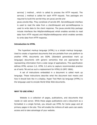 service( ) method , which is called to process the HTTP request. The
service( ) method is called for each HTTP request. Two packages are
required to build the servlet they are javax.servlet and
javax.srevlet.http. They constitute of servlet API. ServletRequest interface
is used to read the data from a client0request and servletResponse is
used to write data to the client response. The javax.srevlet.http package
include interfaces like HttpServletRequest whish enables servlets to read
data from HTTP request and HttpServletResponse which enables servlets
to write data from HTTP response.
Introduction to HTML
The hypertext markup language (HTML) is a simple markup language.
Used to create a hypertext documents that are portable from one platform to
another HTML documents are SGML (Standard generalized mark up
language) documents with generic semantics that are appropriate for
representing information from a wide range of applications. This specification
defines HTML version 3.2. HTML 3.2 aims to capture recommended practice
as of early ’96 and as such a replacement for HTML2.0 (RFC 1866).
A set of instructions embedded in a document is called mark up
language. These instructions describe what the document text means and
how it should look like in a display. Hyper Text Mark Up language (HTML) is
the language used to encode World Wide Web documents.
WHY TO USE HTML?
Website is a collection of pages, publications, and documents that
reside on web server. While these pages publications and a document as a
formatted in a single format, you should use HTML for home page and all
primary pages in the site. This will enable the millions of web users can easily
access and to take advantage of your website.
 