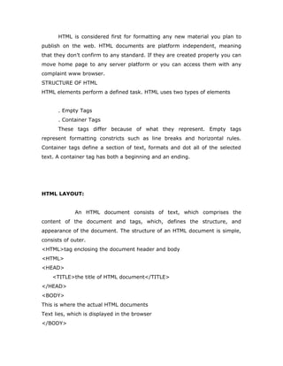 HTML is considered first for formatting any new material you plan to
publish on the web. HTML documents are platform independent, meaning
that they don’t confirm to any standard. If they are created properly you can
move home page to any server platform or you can access them with any
complaint www browser.
STRUCTURE OF HTML
HTML elements perform a defined task. HTML uses two types of elements
. Empty Tags
. Container Tags
These tags differ because of what they represent. Empty tags
represent formatting constricts such as line breaks and horizontal rules.
Container tags define a section of text, formats and dot all of the selected
text. A container tag has both a beginning and an ending.
HTML LAYOUT:
An HTML document consists of text, which comprises the
content of the document and tags, which, defines the structure, and
appearance of the document. The structure of an HTML document is simple,
consists of outer.
<HTML>tag enclosing the document header and body
<HTML>
<HEAD>
<TITLE>the title of HTML document</TITLE>
</HEAD>
<BODY>
This is where the actual HTML documents
Text lies, which is displayed in the browser
</BODY>
 