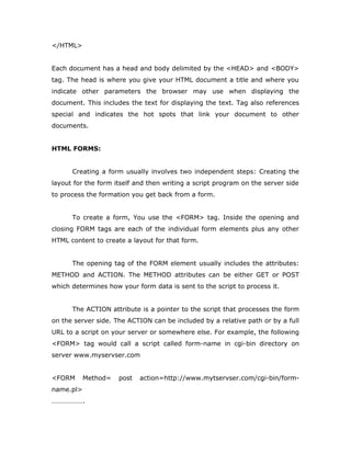 </HTML>
Each document has a head and body delimited by the <HEAD> and <BODY>
tag. The head is where you give your HTML document a title and where you
indicate other parameters the browser may use when displaying the
document. This includes the text for displaying the text. Tag also references
special and indicates the hot spots that link your document to other
documents.
HTML FORMS:
Creating a form usually involves two independent steps: Creating the
layout for the form itself and then writing a script program on the server side
to process the formation you get back from a form.
To create a form, You use the <FORM> tag. Inside the opening and
closing FORM tags are each of the individual form elements plus any other
HTML content to create a layout for that form.
The opening tag of the FORM element usually includes the attributes:
METHOD and ACTION. The METHOD attributes can be either GET or POST
which determines how your form data is sent to the script to process it.
The ACTION attribute is a pointer to the script that processes the form
on the server side. The ACTION can be included by a relative path or by a full
URL to a script on your server or somewhere else. For example, the following
<FORM> tag would call a script called form-name in cgi-bin directory on
server www.myservser.com
<FORM Method= post action=http://www.mytservser.com/cgi-bin/form-
name.pl>
……………….
 