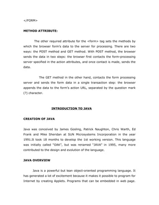 </FORM>
METHOD ATTRIBUTE:
The other required attribute for the <form> tag sets the methods by
which the browser form’s data to the server for processing. There are two
ways: the POST method and GET method. With POST method, the browser
sends the data in two steps: the browser first contacts the form-processing
server specified in the action attributes, and once contact is made, sends the
data.
The GET method in the other hand, contacts the form processing
server and sends the form data in a single transaction step: the browser
appends the data to the form’s action URL, separated by the question mark
(?) character.
INTRODUCTION TO JAVA
CREATION OF JAVA
Java was conceived by James Gosling, Patrick Naughton, Chris Warth, Ed
Frank and Mike Sheridan at SUN Microsystems Incorporation in the year
1991.It took 18 months to develop the 1st working version. This language
was initially called “OAK”, but was renamed “JAVA” in 1995, many more
contributed to the design and evolution of the language.
JAVA OVERVIEW
Java is a powerful but lean object-oriented programming language. It
has generated a lot of excitement because it makes it possible to program for
Internet by creating Applets. Programs that can be embedded in web page.
 