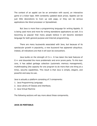 The context of an applet can be an animation with sound, an interactive
game or a ticker tape. With constantly updated stock prices. Applets can be
just little decorations to liven up web page, or they can be serious
applications like Word processor or Spreadsheet.
But Java is more than a programming language for writing Applets. It
is being used more and more for writing standalone applications as well. It is
becoming so popular that many people believe it will become standard
language for both general purpose and Internet programming.
There are many buzzwords associated with Java, but because of its
spectacular growth in popularity, a new buzzword has appeared ubiquitous.
Indeed, all indications are that it will soon be everywhere.
Java builds on the strength of C++. It has taken the best features of
C++ and discarded the more problematic and error prone parts. To this lean
core, it has added garbage collection (automatic memory management),
multithreading (the capacity for one program to do more than one thing at a
time), security capabilities. This result is that Java is simple, elegant, and
powerful and easy-to-use.
Java is actually a platform consisting of 3 components:
1. Java Programming Language.
2. Java Library of Classes and Interfaces.
3. Java Virtual Machine
The following sections will say more about these components.
JAVA IS PORTABLE:
 