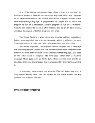 One of the biggest advantages Java offers is that it is portable. An
application written in Java will run on all the major platforms. Any computer
with a Java-based browser can run the applications or Applets written in the
Java-Programming-Language. A programmer no longer has to write one
program to run on a Macintosh, another program to run on a Windows-
machine still another to run on a UNIX-machine and so on. In other words,
with Java developers write their programs only once.
The Virtual Machine is what gives Java is cross platform capabilities.
Rather being compiled into machine language, which is different for each
OS’s and computer architecture, Java code is compiled into Byte codes.
With other languages, the program code is compiled into a language
that the computer can understand. The problem is that other computers with
different machine instruction set cannot understand that language. Java code
on the other hand is compiled into Byte-Code rather than a machine
language. These byte codes go to the JVM, which executes them directly or
translates them into the language that is understood by the machine running
it.
In summary, these means that with the JDBC API extending Java, a
programmer writing Java code can access all the major RDBMS on any
platform that supports the JVM.
JAVA IS OBJECT-ORIENTED
 