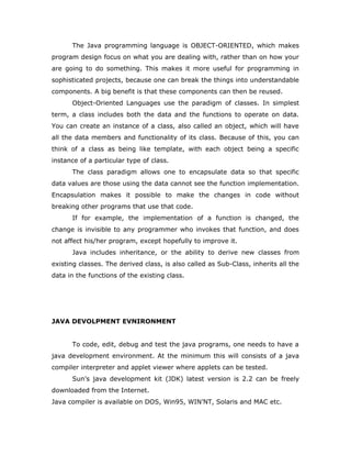 The Java programming language is OBJECT-ORIENTED, which makes
program design focus on what you are dealing with, rather than on how your
are going to do something. This makes it more useful for programming in
sophisticated projects, because one can break the things into understandable
components. A big benefit is that these components can then be reused.
Object-Oriented Languages use the paradigm of classes. In simplest
term, a class includes both the data and the functions to operate on data.
You can create an instance of a class, also called an object, which will have
all the data members and functionality of its class. Because of this, you can
think of a class as being like template, with each object being a specific
instance of a particular type of class.
The class paradigm allows one to encapsulate data so that specific
data values are those using the data cannot see the function implementation.
Encapsulation makes it possible to make the changes in code without
breaking other programs that use that code.
If for example, the implementation of a function is changed, the
change is invisible to any programmer who invokes that function, and does
not affect his/her program, except hopefully to improve it.
Java includes inheritance, or the ability to derive new classes from
existing classes. The derived class, is also called as Sub-Class, inherits all the
data in the functions of the existing class.
JAVA DEVOLPMENT EVNIRONMENT
To code, edit, debug and test the java programs, one needs to have a
java development environment. At the minimum this will consists of a java
compiler interpreter and applet viewer where applets can be tested.
Sun’s java development kit (JDK) latest version is 2.2 can be freely
downloaded from the Internet.
Java compiler is available on DOS, Win95, WIN’NT, Solaris and MAC etc.
 
