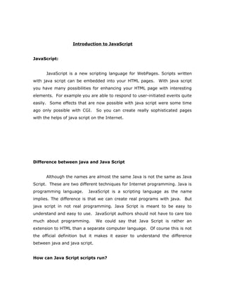 Introduction to JavaScript
JavaScript:
JavaScript is a new scripting language for WebPages. Scripts written
with java script can be embedded into your HTML pages. With java script
you have many possibilities for enhancing your HTML page with interesting
elements. For example you are able to respond to user-initiated events quite
easily. Some effects that are now possible with java script were some time
ago only possible with CGI. So you can create really sophisticated pages
with the helps of java script on the Internet.
Difference between java and Java Script
Although the names are almost the same Java is not the same as Java
Script. These are two different techniques for Internet programming. Java is
programming language. JavaScript is a scripting language as the name
implies. The difference is that we can create real programs with java. But
java script in not real programming. Java Script is meant to be easy to
understand and easy to use. JavaScript authors should not have to care too
much about programming. We could say that Java Script is rather an
extension to HTML than a separate computer language. Of course this is not
the official definition but it makes it easier to understand the difference
between java and java script.
How can Java Script scripts run?
 