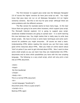 The first browser to support java script was the Netscape Navigator
2.0 of course the higher versions do have java script as well. You might
know that java does not run on all Netscape Navigators 2.0 (or higher
versions) versions. But this is not true for java script -although there are
some problems with the different versions.
The Mac version for example seems to have many bugs. In the near
future there are going to be some other browsers, which support java script.
The Microsoft Internet explorer 3.0 is going to support java script.
JavaScript enabled browsers are going to spread soon - it is worth learning
this new technique now. You might realize that is really easy to write Java
Script scripts. We have to know is some basic techniques and some work-
around for problems you might encounter. Of course we need a basic.
Understanding HTML before reading this tutorial you can find many really
good online resources about HTML. Best you make an online search about
‘html’ at yahoo if you want to get informed about HTML. Now I want to show
some small scripts so you can learn how they are implemented into HTML-
documents and to show which possibilities you have with the new scripting
language. The following is a very small script, which will only print a text
into an HTML document.
<html>
<head>
My first JavaScript
</head>
<body><br>
This is a normal HTML document
<br>
<script language=”JavaScript”>
Document.write (“this is a java script”)
</script><b r>
Backing HTML again
 