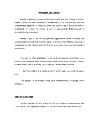 PROBLEM STATEMENT
Problem statement is one of the basic and important phases of project
phase. When the basic problem is determined, it is documented and the
symptomatic problem is analyzed, then the current list of basic problem is
completed. A system is simply a set of components that interact to
accomplish some purpose.
Mingle Spot is an online software application which provides the
excellent communication between people. It provides the interface to users in
a graphical way to interact with the friends and create their own communities
and groups.
The aim of this application is to find the people who share your
hobbies and interests. Also you can create and join in communities to discuss
current events and it will help us to improve the business contacts.
Current system is a existing one in which user can send messages
only.
This project is developed using Java Programming Language under
Windows.
SYSTEM ANALYSIS
System Analysis is first stage according to System Development Life
Cycle model. This System Analysis is a process that starts with the analyst.
 