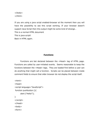 </body>
</html>
If you are using a java script enabled-browser at the moment then you will
have the possibility to see this script working. If your browser doesn’t
support Java Script then this output might be some kind of strange…
This is a normal HTML document
This is java script!
Back in HTML again.
Functions
Functions are bet declared between the <Head> tag of HTML page.
Functions are called by user-initiated events. Seems reasonable to keep the
functions between the <Head> tags. They are loaded first before a user can
do anything that might call a function. Scripts can be placed between inside
comment fields to ensure that older browser do not display the script itself.
<html>
<head>
<script language=”JavaScript”>
function pushbutton (){
alert (“Hello!”);
}
</script>
</head>
<body>
<form>
 