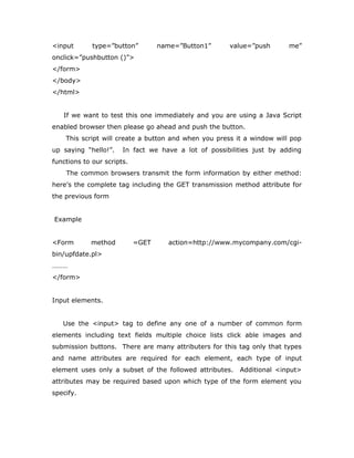 <input type=”button” name=”Button1” value=”push me”
onclick=”pushbutton ()”>
</form>
</body>
</html>
If we want to test this one immediately and you are using a Java Script
enabled browser then please go ahead and push the button.
This script will create a button and when you press it a window will pop
up saying “hello!”. In fact we have a lot of possibilities just by adding
functions to our scripts.
The common browsers transmit the form information by either method:
here’s the complete tag including the GET transmission method attribute for
the previous form
Example
<Form method =GET action=http://www.mycompany.com/cgi-
bin/upfdate.pl>
………
</form>
Input elements.
Use the <input> tag to define any one of a number of common form
elements including text fields multiple choice lists click able images and
submission buttons. There are many attributers for this tag only that types
and name attributes are required for each element, each type of input
element uses only a subset of the followed attributes. Additional <input>
attributes may be required based upon which type of the form element you
specify.
 