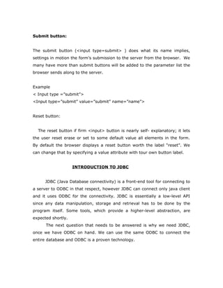 Submit button:
The submit button (<input type=submit> ) does what its name implies,
settings in motion the form’s submission to the server from the browser. We
many have more than submit buttons will be added to the parameter list the
browser sends along to the server.
Example
< Input type =”submit”>
<Input type=”submit” value=”submit” name=”name”>
Reset button:
The reset button if firm <input> button is nearly self- explanatory; it lets
the user reset erase or set to some default value all elements in the form.
By default the browser displays a reset button worth the label “reset”. We
can change that by specifying a value attribute with tour own button label.
INTRODUCTION TO JDBC
JDBC (Java Database connectivity) is a front-end tool for connecting to
a server to ODBC in that respect, however JDBC can connect only java client
and it uses ODBC for the connectivity. JDBC is essentially a low-level API
since any data manipulation, storage and retrieval has to be done by the
program itself. Some tools, which provide a higher-level abstraction, are
expected shortly.
The next question that needs to be answered is why we need JDBC,
once we have ODBC on hand. We can use the same ODBC to connect the
entire database and ODBC is a proven technology.
 